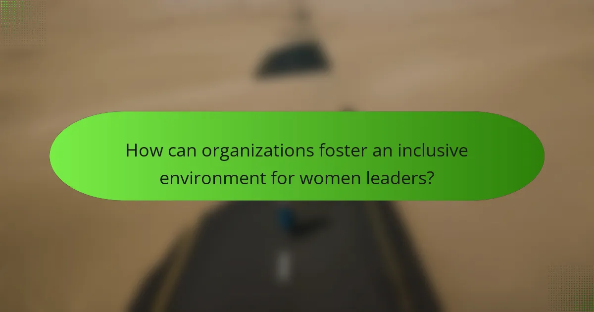 How can organizations foster an inclusive environment for women leaders?