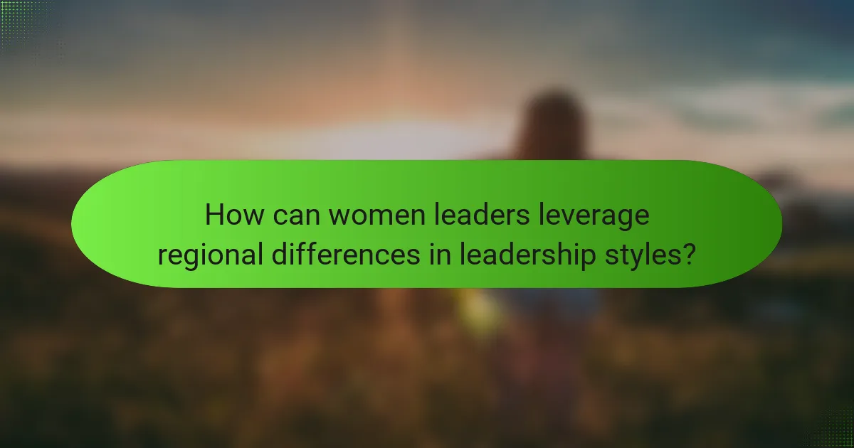 How can women leaders leverage regional differences in leadership styles?