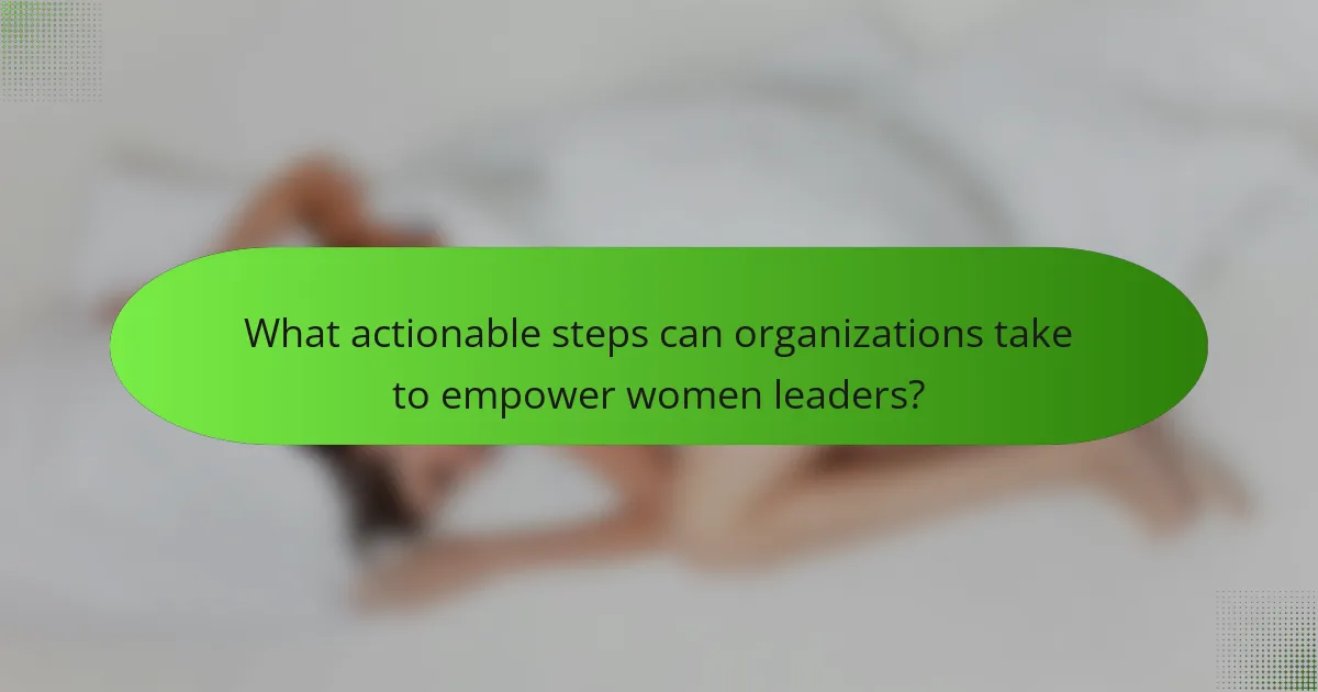 What actionable steps can organizations take to empower women leaders?